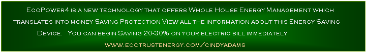 Text Box: PowerwoRx e3 is a new technology that offers Whole House Energy Management which translates into money Saving Protection
View all the information about this Energy Saving Device here
www.ecotrustenergy.com/cindyadams
You can begin Saving 20-30% on your electric bill immediately
