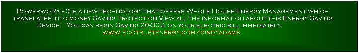 Text Box: PowerwoRx e3 is a new technology that offers Whole House Energy Management which translates into money Saving Protection View all the information about this Energy Saving Device.&nbsp; &nbsp;You can begin Saving 20-30% on your electric bill immediately&nbsp;&nbsp;&nbsp;&nbsp;&nbsp;&nbsp;&nbsp;&nbsp;&nbsp;&nbsp;&nbsp;&nbsp;&nbsp;&nbsp;&nbsp;&nbsp;&nbsp;&nbsp;&nbsp; www.ecotrustenergy.com/cindyadams &nbsp; 
